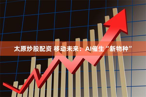 太原炒股配资 移动未来：AI催生“新物种”