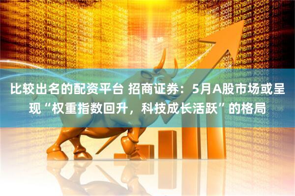 比较出名的配资平台 招商证券：5月A股市场或呈现“权重指数回升，科技成长活跃”的格局