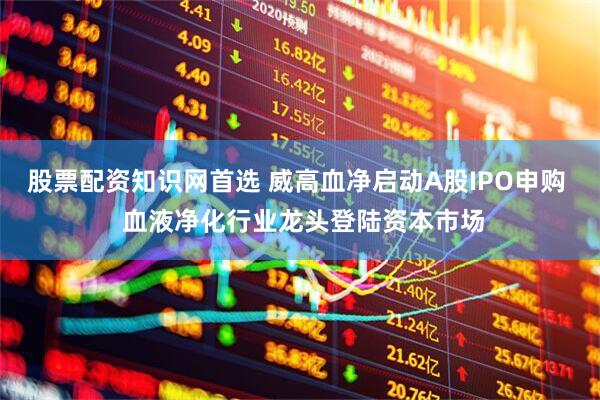 股票配资知识网首选 威高血净启动A股IPO申购  血液净化行业龙头登陆资本市场