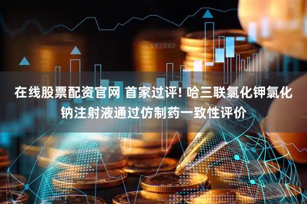 在线股票配资官网 首家过评! 哈三联氯化钾氯化钠注射液通过仿制药一致性评价