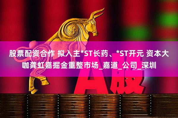 股票配资合作 拟入主*ST长药、*ST开元 资本大咖龚虹嘉掘金重整市场_嘉道_公司_深圳