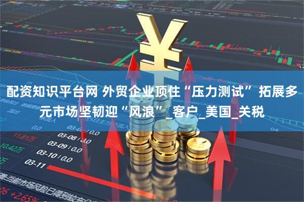 配资知识平台网 外贸企业顶住“压力测试” 拓展多元市场坚韧迎“风浪”_客户_美国_关税
