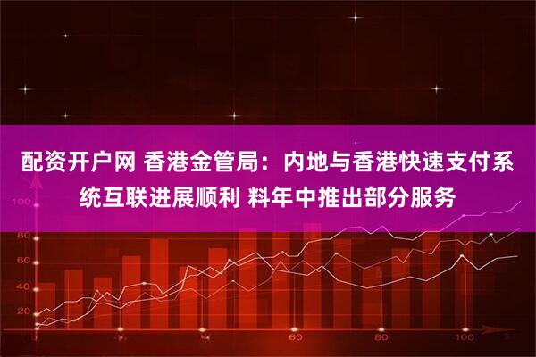 配资开户网 香港金管局：内地与香港快速支付系统互联进展顺利 料年中推出部分服务