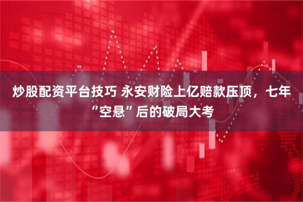 炒股配资平台技巧 永安财险上亿赔款压顶，七年“空悬”后的破局大考