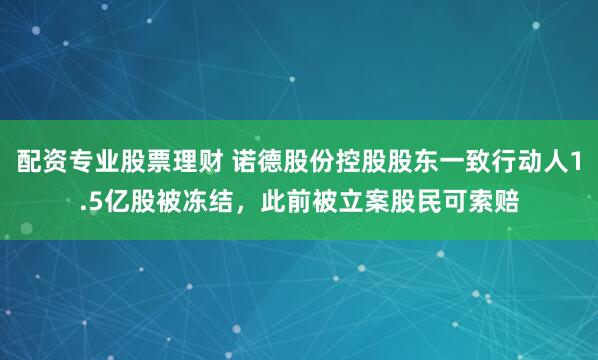 配资专业股票理财 诺德股份控股股东一致行动人1.5亿股被冻结，此前被立案股民可索赔
