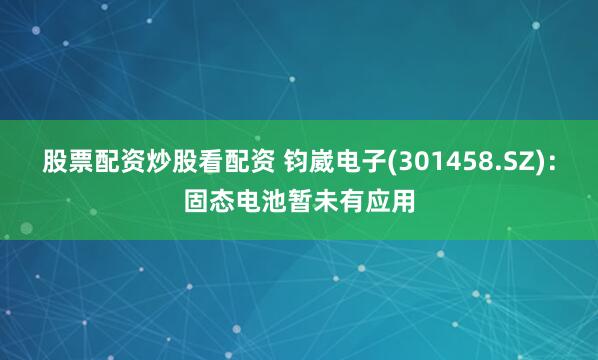 股票配资炒股看配资 钧崴电子(301458.SZ)：固态电池暂未有应用