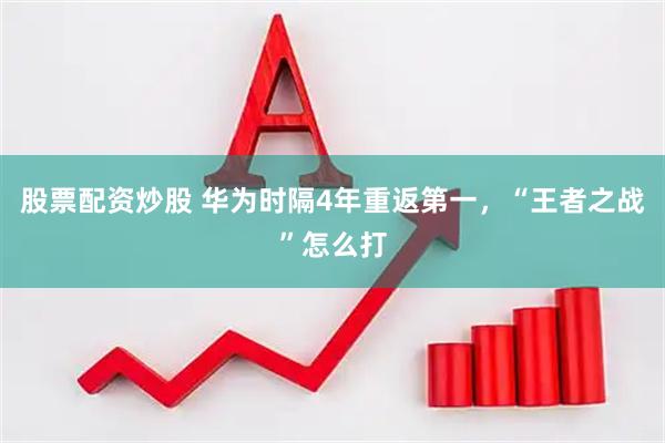 股票配资炒股 华为时隔4年重返第一，“王者之战”怎么打