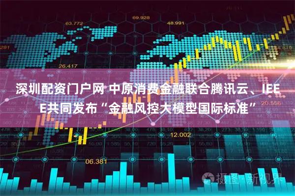 深圳配资门户网 中原消费金融联合腾讯云、IEEE共同发布“金融风控大模型国际标准”