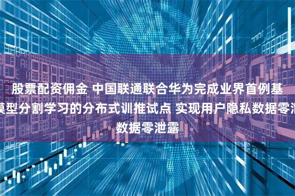 股票配资佣金 中国联通联合华为完成业界首例基于模型分割学习的分布式训推试点 实现用户隐私数据零泄露