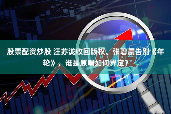 股票配资炒股 汪苏泷收回版权、张碧晨告别《年轮》，谁是原唱如何界定？