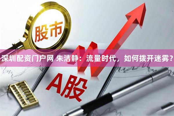 深圳配资门户网 朱洁静：流量时代，如何拨开迷雾？