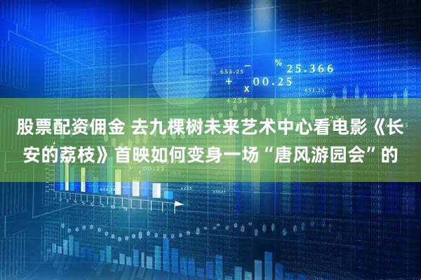 股票配资佣金 去九棵树未来艺术中心看电影《长安的荔枝》首映如何变身一场“唐风游园会”的