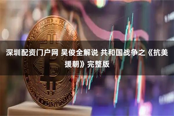 深圳配资门户网 吴俊全解说 共和国战争之《抗美援朝》完整版