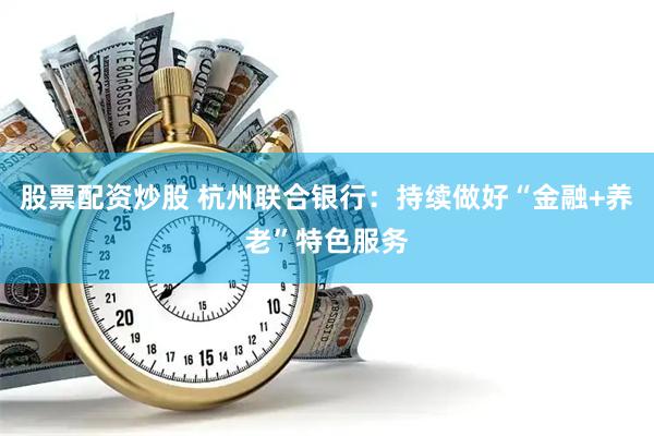 股票配资炒股 杭州联合银行：持续做好“金融+养老”特色服务