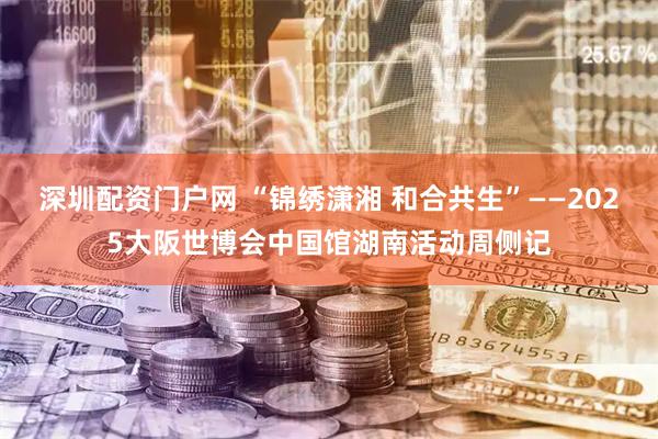深圳配资门户网 “锦绣潇湘 和合共生”——2025大阪世博会中国馆湖南活动周侧记