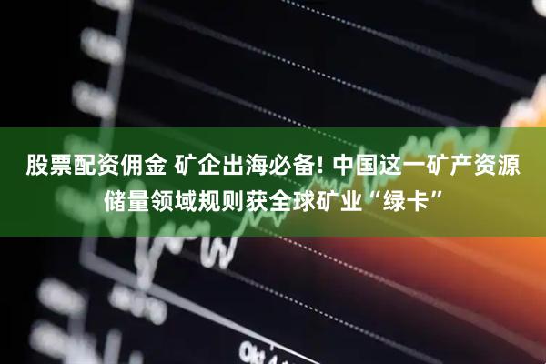 股票配资佣金 矿企出海必备! 中国这一矿产资源储量领域规则获全球矿业“绿卡”