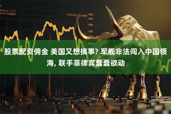 股票配资佣金 美国又想搞事? 军舰非法闯入中国领海, 联手菲律宾蠢蠢欲动