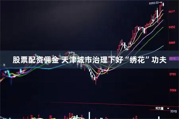 股票配资佣金 天津城市治理下好“绣花”功夫