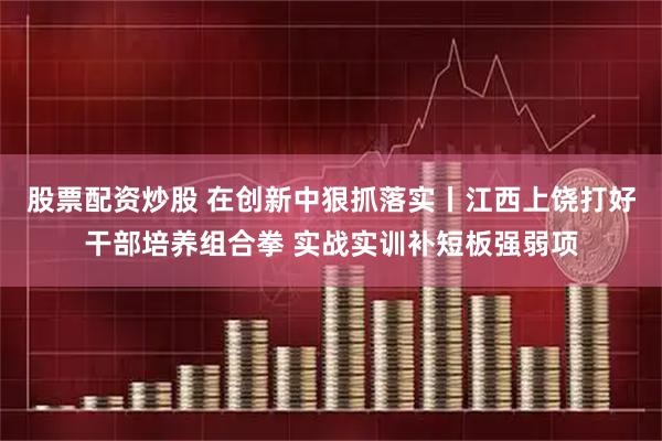 股票配资炒股 在创新中狠抓落实丨江西上饶打好干部培养组合拳 实战实训补短板强弱项