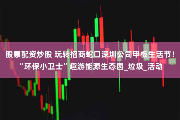 股票配资炒股 玩转招商蛇口深圳公司甲板生活节！“环保小卫士”趣游能源生态园_垃圾_活动