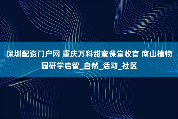 深圳配资门户网 重庆万科甜蜜课堂收官 南山植物园研学启智_自然_活动_社区