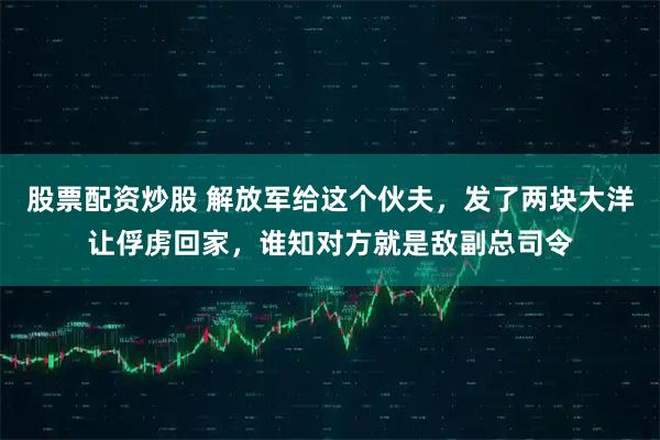 股票配资炒股 解放军给这个伙夫，发了两块大洋让俘虏回家，谁知对方就是敌副总司令