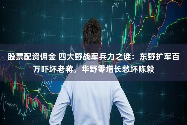 股票配资佣金 四大野战军兵力之谜：东野扩军百万吓坏老蒋，华野零增长愁坏陈毅