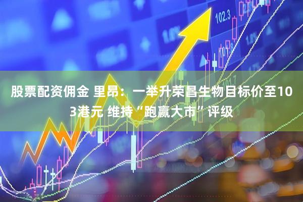 股票配资佣金 里昂：一举升荣昌生物目标价至103港元 维持“跑赢大市”评级