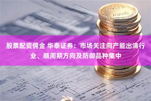 股票配资佣金 华泰证券：市场关注向产能出清行业、顺周期方向及防御品种集中