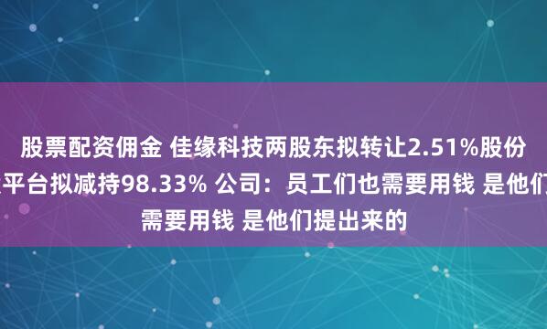 股票配资佣金 佳缘科技两股东拟转让2.51%股份 员工持股平台拟减持98.33% 公司：员工们也需要用钱 是他们提出来的