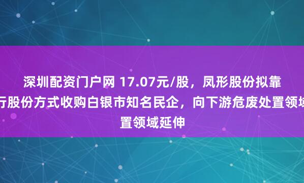 深圳配资门户网 17.07元/股,凤形股份拟靠纯发行股份方式收购白银市知名民企,向下游危废处置领域延伸