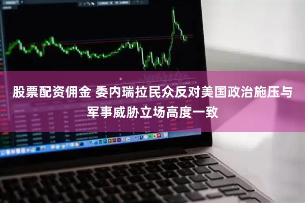 股票配资佣金 委内瑞拉民众反对美国政治施压与军事威胁立场高度一致