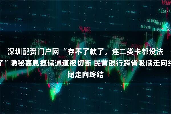 深圳配资门户网 “存不了款了，连二类卡都没法开了”隐秘高息揽储通道被切断 民营银行跨省吸储走向终结