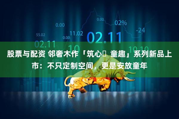 股票与配资 邻奢木作「筑心・童趣」系列新品上市：不只定制空间，更是安放童年