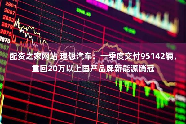配资之家网站 理想汽车：一季度交付95142辆，重回20万以上国产品牌新能源销冠