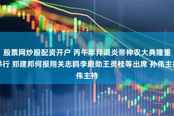 股票网炒股配资开户 丙午年拜谒炎帝神农大典隆重举行 郑建邦何报翔关志鸥李殿勋王灵桂等出席 孙伟主持