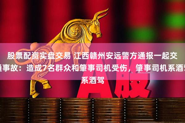 股票配资实盘交易 江西赣州安远警方通报一起交通事故：造成7名群众和肇事司机受伤，肇事司机系酒驾