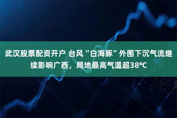武汉股票配资开户 台风“白海豚”外围下沉气流继续影响广西，局地最高气温超38℃