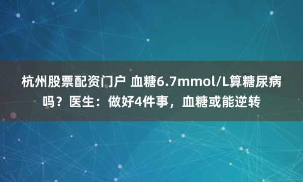 杭州股票配资门户 血糖6.7mmol/L算糖尿病吗？医生：做好4件事，血糖或能逆转