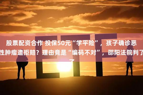 股票配资合作 投保50元“学平险”,孩子确诊恶性肿瘤遭拒赔?理由竟是“编码不对”,邵阳法院判了