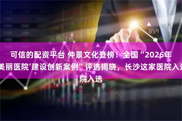 可信的配资平台 仲景文化登榜！全国“2026年‘美丽医院’建设创新案例”评选揭晓，长沙这家医院入选