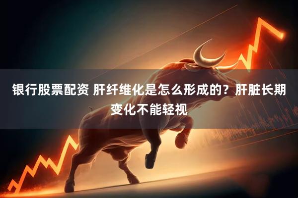 银行股票配资 肝纤维化是怎么形成的？肝脏长期变化不能轻视