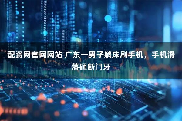 配资网官网网站 广东一男子躺床刷手机，手机滑落砸断门牙
