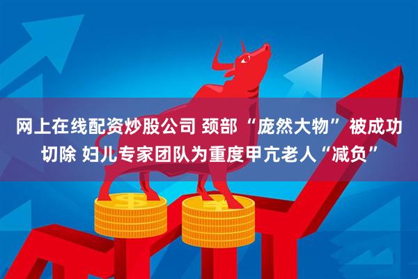 网上在线配资炒股公司 颈部 “庞然大物” 被成功切除 妇儿专家团队为重度甲亢老人“减负”