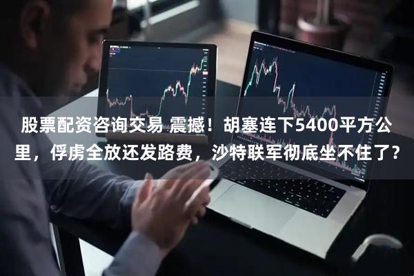 股票配资咨询交易 震撼！胡塞连下5400平方公里，俘虏全放还发路费，沙特联军彻底坐不住了？