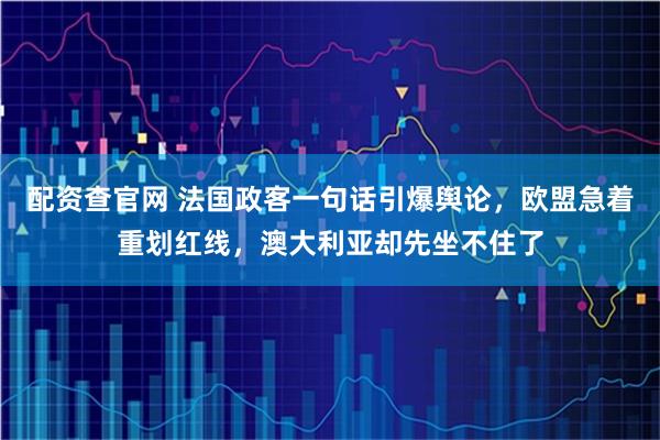 配资查官网 法国政客一句话引爆舆论，欧盟急着重划红线，澳大利亚却先坐不住了