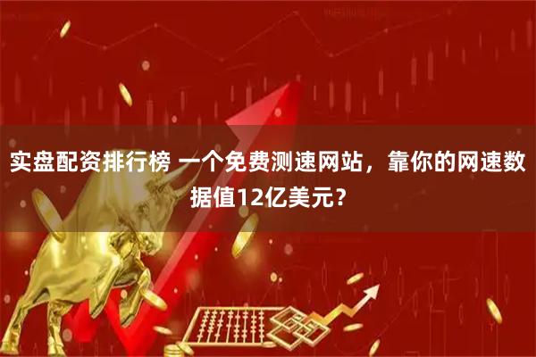 实盘配资排行榜 一个免费测速网站，靠你的网速数据值12亿美元？